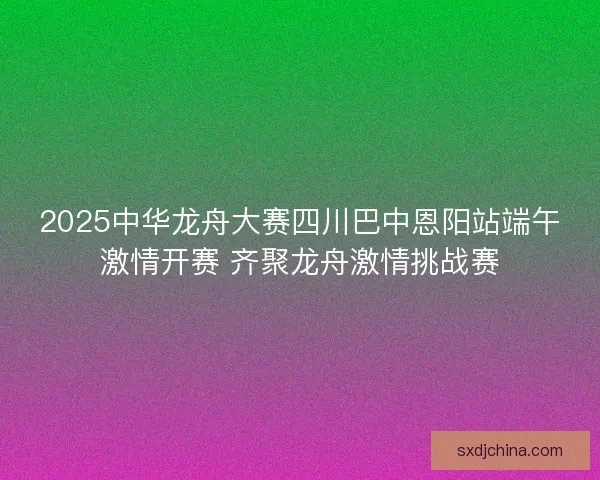2025中华龙舟大赛四川巴中恩阳站端午激情开赛 齐聚龙舟激情挑战赛