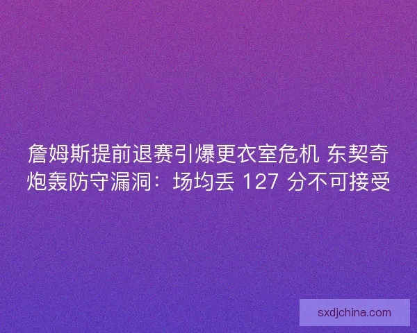 詹姆斯提前退赛引爆更衣室危机 东契奇炮轰防守漏洞：场均丢 127 分不可接受
