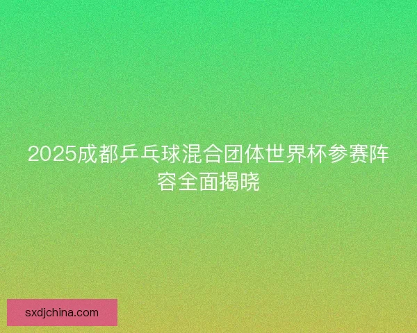 2025成都乒乓球混合团体世界杯参赛阵容全面揭晓