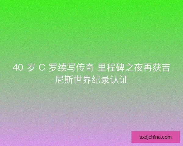 40 岁 C 罗续写传奇 里程碑之夜再获吉尼斯世界纪录认证